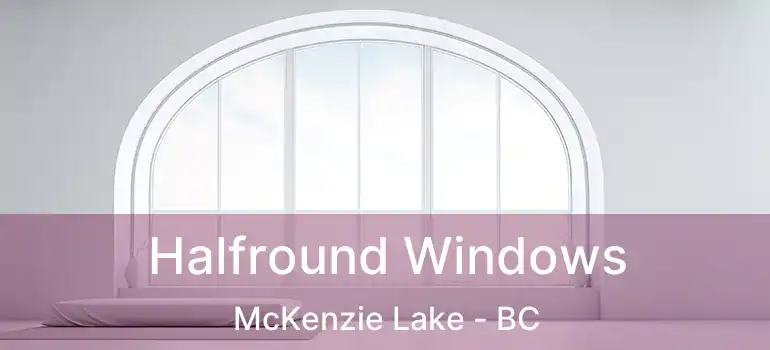  Halfround Windows McKenzie Lake - BC